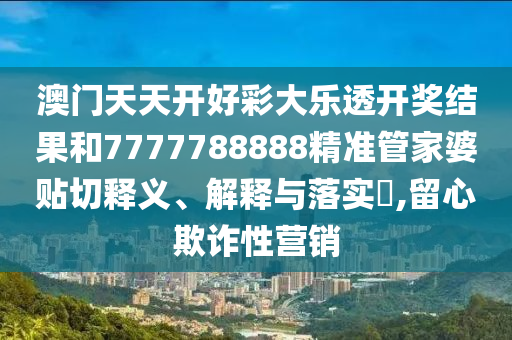 澳门天天开好彩大乐透开奖结果和7777788888精准管家婆贴切释义、解释与落实​,留心欺诈性营销