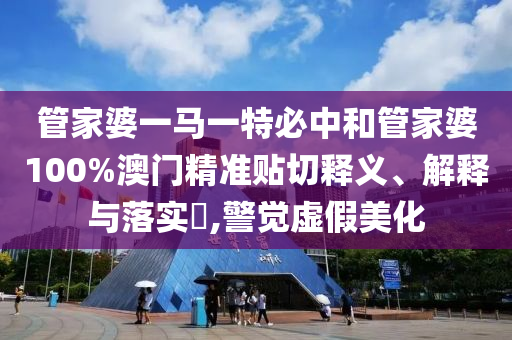 管家婆一马一特必中和管家婆100%澳门精准贴切释义、解释与落实​,警觉虚假美化