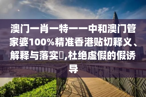 澳门一肖一特一一中和澳门管家婆100%精准香港贴切释义、解释与落实​,杜绝虚假的假诱导