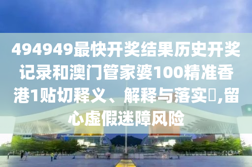 494949最快开奖结果历史开奖记录和澳门管家婆100精准香港1贴切释义、解释与落实​,留心虚假迷障风险