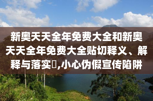 新奥天天全年免费大全和新奥天天全年免费大全贴切释义、解释与落实​,小心伪假宣传陷阱
