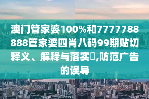 澳门管家婆100%和7777788888管家婆四肖八码99期贴切释义、解释与落实​,防范广告的误导
