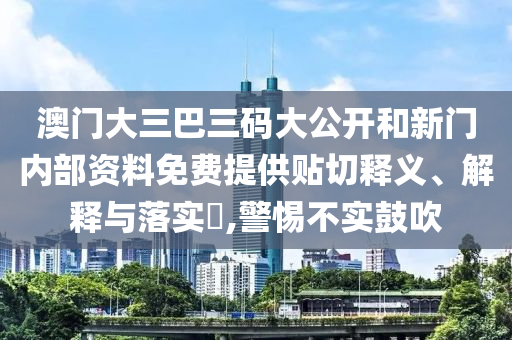 澳门大三巴三码大公开和新门内部资料免费提供贴切释义、解释与落实​,警惕不实鼓吹