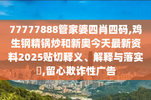 77777888管家婆四肖四码,鸡生钢精锅炒和新奥今天最新资料2025贴切释义、解释与落实​,留心欺诈性广告