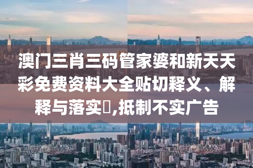 澳门三肖三码管家婆和新天天彩免费资料大全贴切释义、解释与落实​,抵制不实广告