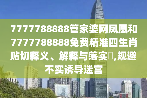 7777788888管家婆网凤凰和7777788888免费精准四生肖贴切释义、解释与落实​,规避不实诱导迷宫