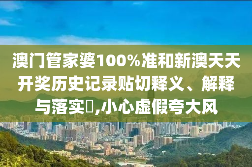 澳门管家婆100%准和新澳天天开奖历史记录贴切释义、解释与落实​,小心虚假夸大风