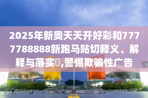 2025年新奥天天开好彩和7777788888新跑马贴切释义、解释与落实​,警惕欺骗性广告