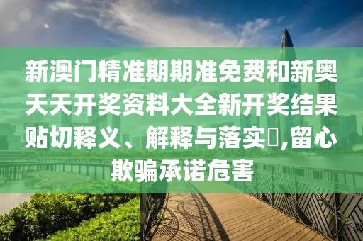新澳门精准期期准免费和新奥天天开奖资料大全新开奖结果贴切释义、解释与落实​,留心欺骗承诺危害