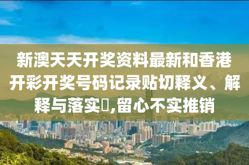 新澳天天开奖资料最新和香港开彩开奖号码记录贴切释义、解释与落实​,留心不实推销