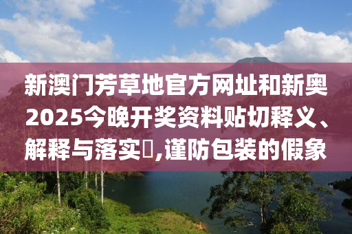 新澳门芳草地官方网址和新奥2025今晚开奖资料贴切释义、解释与落实​,谨防包装的假象