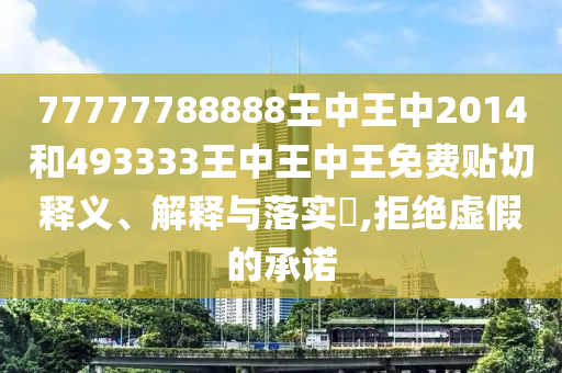 77777788888王中王中2014和493333王中王中王免费贴切释义、解释与落实​,拒绝虚假的承诺