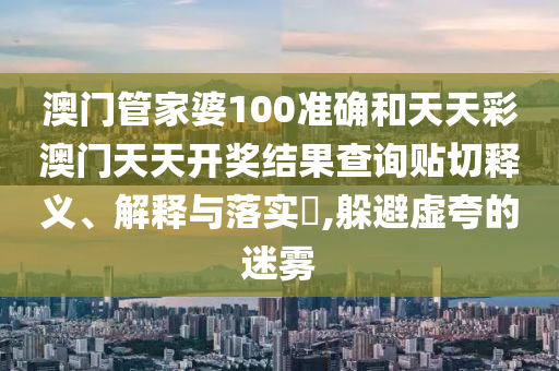 澳门管家婆100准确和天天彩澳门天天开奖结果查询贴切释义、解释与落实​,躲避虚夸的迷雾