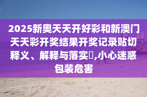 2025新奥天天开好彩和新澳门天天彩开奖结果开奖记录贴切释义、解释与落实​,小心迷惑包装危害