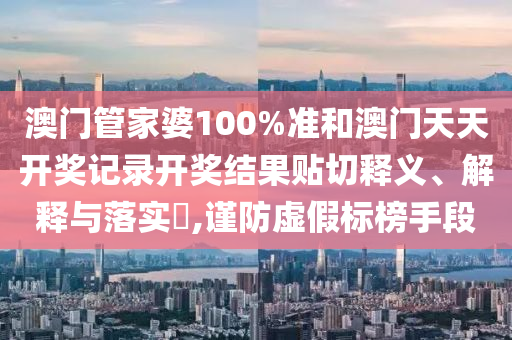 澳门管家婆100%准和澳门天天开奖记录开奖结果贴切释义、解释与落实​,谨防虚假标榜手段