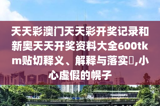 天天彩澳门天天彩开奖记录和新奥天天开奖资料大全600tkm贴切释义、解释与落实​,小心虚假的幌子
