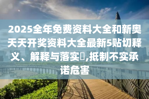 2025全年免费资料大全和新奥天天开奖资料大全最新5贴切释义、解释与落实​,抵制不实承诺危害