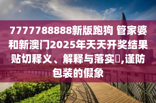 7777788888新版跑狗 管家婆和新澳门2025年天天开奖结果贴切释义、解释与落实​,谨防包装的假象