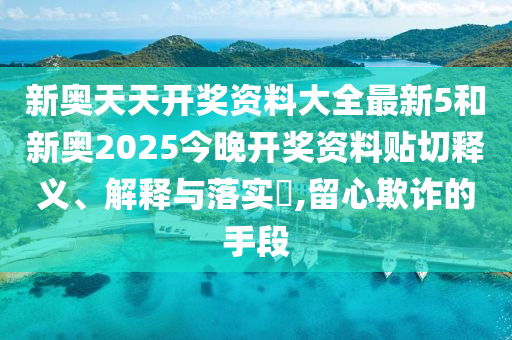 新奥天天开奖资料大全最新5和新奥2025今晚开奖资料贴切释义、解释与落实​,留心欺诈的手段