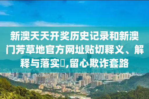 新澳天天开奖历史记录和新澳门芳草地官方网址贴切释义、解释与落实​,留心欺诈套路