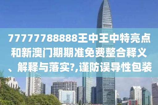 77777788888王中王中特亮点和新澳门期期准免费整合释义、解释与落实?,谨防误导性包装