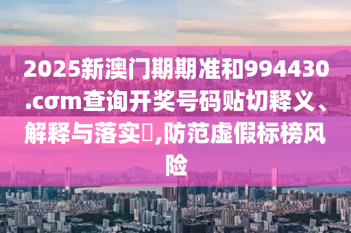 2025新澳门期期准和994430.cσm查询开奖号码贴切释义、解释与落实​,防范虚假标榜风险