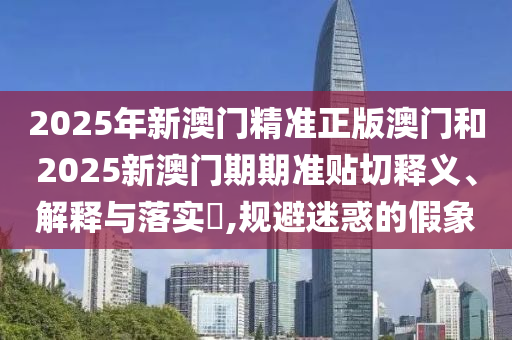 2025年新澳门精准正版澳门和2025新澳门期期准贴切释义、解释与落实​,规避迷惑的假象