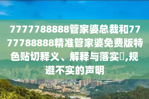 7777788888管家婆总裁和7777788888精准管家婆免费版特色贴切释义、解释与落实​,规避不实的声明