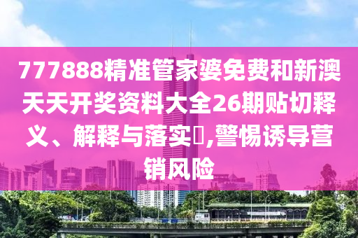 777888精准管家婆免费和新澳天天开奖资料大全26期贴切释义、解释与落实​,警惕诱导营销风险