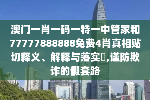 澳门一肖一码一特一中管家和77777888888免费4肖真相贴切释义、解释与落实​,谨防欺诈的假套路