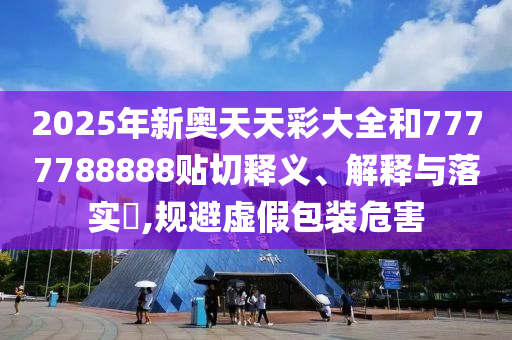 2025年新奥天天彩大全和7777788888贴切释义、解释与落实​,规避虚假包装危害