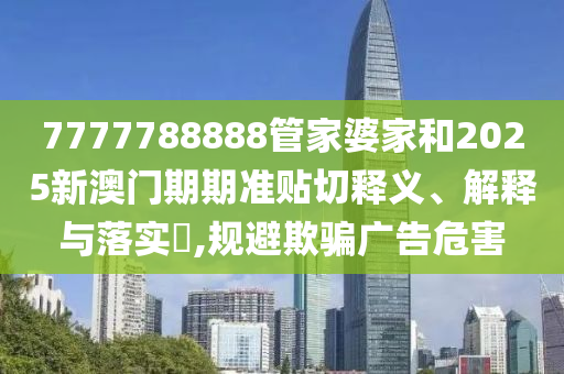 7777788888管家婆家和2025新澳门期期准贴切释义、解释与落实​,规避欺骗广告危害