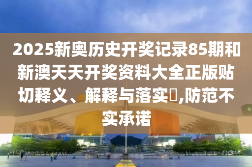 2025新奥历史开奖记录85期和新澳天天开奖资料大全正版贴切释义、解释与落实​,防范不实承诺