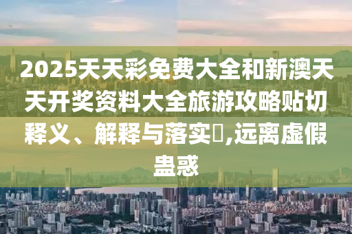 2025天天彩免费大全和新澳天天开奖资料大全旅游攻略贴切释义、解释与落实​,远离虚假蛊惑