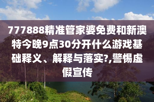 777888精准管家婆免费和新澳特今晚9点30分开什么游戏基础释义、解释与落实?,警惕虚假宣传
