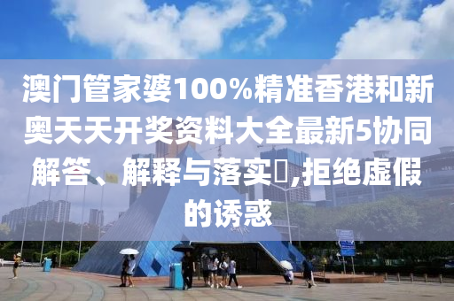 澳门管家婆100%精准香港和新奥天天开奖资料大全最新5协同解答、解释与落实​,拒绝虚假的诱惑