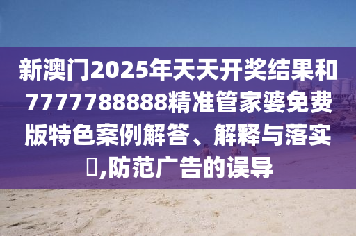 新澳门2025年天天开奖结果和7777788888精准管家婆免费版特色案例解答、解释与落实​,防范广告的误导