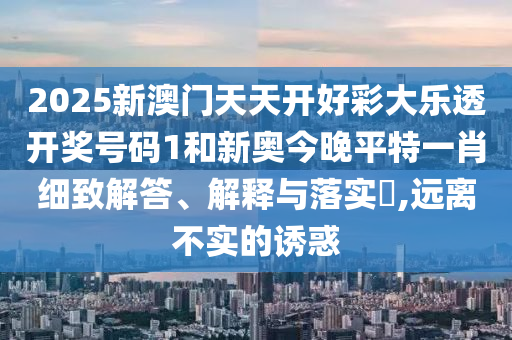 2025新澳门天天开好彩大乐透开奖号码1和新奥今晚平特一肖细致解答、解释与落实​,远离不实的诱惑