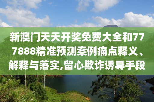 新澳门天天开奖免费大全和777888精准预测案例痛点释义、解释与落实,留心欺诈诱导手段