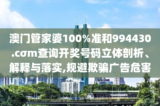 澳门管家婆100%准和994430.cσm查询开奖号码立体剖析、解释与落实,规避欺骗广告危害