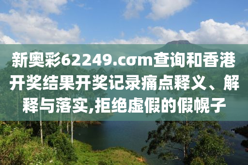 新奥彩62249.cσm查询和香港开奖结果开奖记录痛点释义、解释与落实,拒绝虚假的假幌子