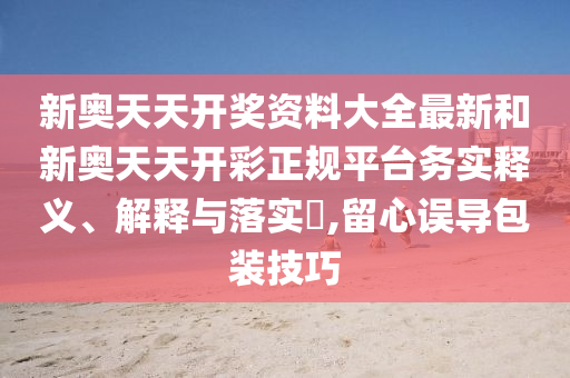 新奥天天开奖资料大全最新和新奥天天开彩正规平台务实释义、解释与落实​,留心误导包装技巧