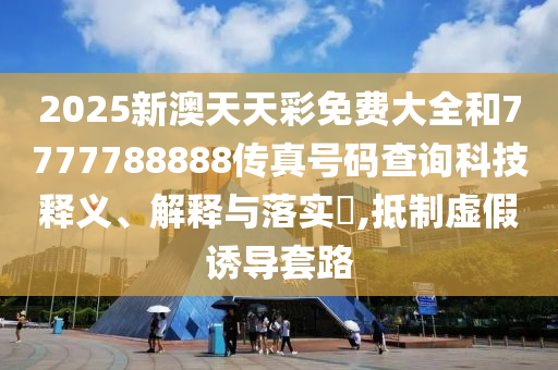 2025新澳天天彩免费大全和7777788888传真号码查询科技释义、解释与落实​,抵制虚假诱导套路
