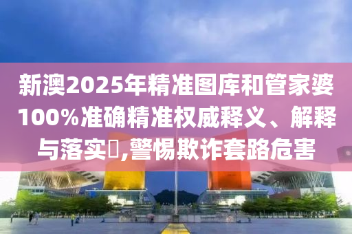 新澳2025年精准图库和管家婆100%准确精准权威释义、解释与落实​,警惕欺诈套路危害