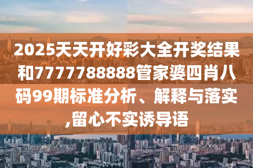 2025天天开好彩大全开奖结果和7777788888管家婆四肖八码99期标准分析、解释与落实,留心不实诱导语