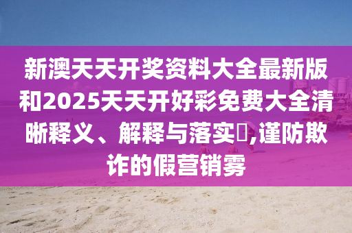 新澳天天开奖资料大全最新版和2025天天开好彩免费大全清晰释义、解释与落实​,谨防欺诈的假营销雾