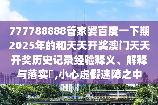 777788888管家婆百度一下期2025年的和天天开奖澳门天天开奖历史记录经验释义、解释与落实​,小心虚假迷障之中