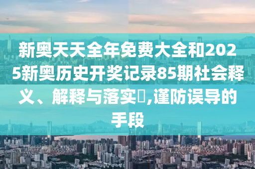 新奥天天全年免费大全和2025新奥历史开奖记录85期社会释义、解释与落实​,谨防误导的手段