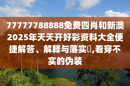 77777788888免费四肖和新澳2025年天天开好彩资料大全便捷解答、解释与落实​,看穿不实的伪装