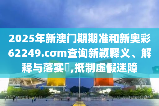 2025年新澳门期期准和新奥彩62249.cσm查询新颖释义、解释与落实​,抵制虚假迷障